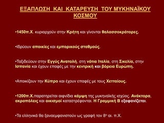ΕΞΑΠΛΩΣΗ ΚΑΙ ΚΑΤΑΡΕΥΣΗ ΤΟΥ ΜΥΚΗΝΑΪΚΟΥ
ΚΟΣΜΟΥ
•1450π.Χ. κυριαρχούν στην Κρήτη και γίνονται θαλασσοκράτορες.
•Ιδρύουν αποικίες και εμπορικούς σταθμούς.
•Ταξιδεύουν στην Εγγύς Ανατολή, στη νότια Ιταλία, στη Σικελία, στην
Ισπανία και έχουν επαφές με την κεντρική και βόρεια Ευρώπη.
•Αποικίζουν την Κύπρο και έχουν επαφές με τους Χετταίους.
•1200π.Χ.παρατηρείται αιφνίδια κάμψη της μυκηναϊκής ισχύος. Ανάκτορα,
ακροπόλεις και οικισμοί καταστρέφονται. Η Γραμμική Β εξαφανίζεται.
•Τα ελληνικά θα ξαναεμφανιστούν ως γραφή τον 8ο αι. π.Χ.
 