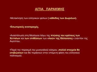 ΑΙΤΙΑ ΠΑΡΑΚΜΗΣ
•Μετακίνηση των ελληνικών φύλων ( κάθοδος των Δωριέων).
•Εσωτερικές αναταραχές.
•Αναστάτωση στη Μεσόγειο λόγω της πτώσης του κράτους των
Χετταίων και των επιθέσεων των «λαών της Θάλασσας» εναντίον της
Αιγύπτου.
•Παρά την παρακμή του μυκηναϊκού κόσμου ,πολλά στοιχεία θα
επιβιώσουν και θα περάσουν στην επόμενη φάση του ελληνικού
πολιτισμού.
 