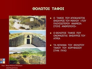 Πηγή : Ίδρυμα Μείζονος Ελληνισμού
www.fhw.gr/chronos
ΘΟΛΩΤΟΙ ΤΑΦΟΙ
 Ο ΤΑΦΟΣ ΠΟΥ ΑΠΟΚΑΛΕΙΤΑΙ
ΘΗΣΑΥΡΟΣ ΤΟΥ ΜΙΝΥΟΥ «ΤΟΥ
ΠΛΟΥΣΙΩΤΕΡΟΥ ΑΝΑΜΕΣΑ
ΣΤΟΥΣ ΑΝΘΡΩΠΟΥΣ»
 Ο ΘΟΛΩΤΟΣ ΤΑΦΟΣ ΠΟΥ
ΟΝΟΜΑΖΕΤΑΙ ΘΗΣΑΥΡΟΣ ΤΟΥ
ΑΤΡΕΑ
 ΤΑ ΛΕΙΨΑΝΑ ΤΟΥ ΘΟΛΩΤΟΥ
ΤΑΦΟΥ ΤΟΥ ΚΟΡΥΦΑΣΙΟΥ
ΣΤΗΝ ΠΥΛΟ
 