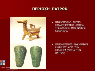 Πηγή : Ίδρυμα Μείζονος Ελληνισμού
www.fhw.gr/chronos
ΠΕΡΙΟΧΗ ΠΑΤΡΩΝ
 ΠΤΗΝΟΜΟΡΦΟ ΑΓΓΕΙΟ
ΧΑΡΑΚΤΗΡΙΣΤΙΚΟ ΔΕΙΓΜΑ
ΤΗΣ ΑΧΑΪΚΗΣ ΜΥΚΗΝΑΪΚΗΣ
ΚΕΡΑΜΙΚΗΣ
 ΜΠΡΟΥΝΤΖΙΝΕΣ ΜΥΚΗΝΑΪΚΕΣ
ΚΝΗΜΙΔΕΣ ΑΠΌ ΤΗΝ
ΚΑΛΛΙΘΕΑ (ΝΟΤΙΑ ΤΩΝ
ΠΑΤΡΩΝ)
 