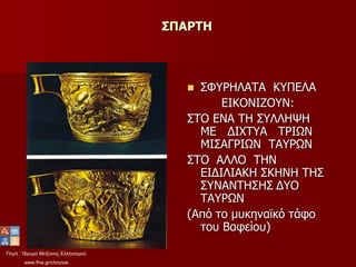 Πηγή : Ίδρυμα Μείζονος Ελληνισμού
www.fhw.gr/chronos
ΣΠΑΡΤΗ
 ΣΦΥΡΗΛΑΤΑ ΚΥΠΕΛΑ
ΕΙΚΟΝΙΖΟΥΝ:
ΣΤΟ ΕΝΑ ΤΗ ΣΥΛΛΗΨΗ
ΜΕ ΔΙΧΤΥΑ ΤΡΙΩΝ
ΜΙΣΑΓΡΙΩΝ ΤΑΥΡΩΝ
ΣΤΟ ΑΛΛΟ ΤΗΝ
ΕΙΔΙΛΙΑΚΗ ΣΚΗΝΗ ΤΗΣ
ΣΥΝΑΝΤΗΣΗΣ ΔΥΟ
ΤΑΥΡΩΝ
(Από το μυκηναϊκό τάφο
του Βαφείου)
 