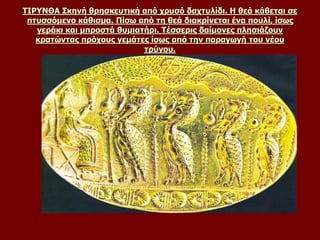 ΤΙΡΥΝΘΑ Σκηνή θρησκευτική από χρυσό δαχτυλίδι. Η θεά κάθεται σε
πτυσσόμενο κάθισμα. Πίσω από τη θεά διακρίνεται ένα πουλί, ίσως
γεράκι και μπροστά θυμιατήρι. Τέσσερις δαίμονες πλησιάζουν
κρατώντας πρόχους γεμάτες ίσως από την παραγωγή του νέου
τρύγου.
 