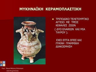 Πηγή : Ίδρυμα Μείζονος Ελληνισμού
www.fhw.gr/chronos
ΜΥΚΗΝΑΪΚΗ ΚΕΡΑΜΟΠΛΑΣΤΙΚΗ
 ΤΡΙΠΟΔΙΚΟ ΤΕΛΕΤΟΥΡΓΙΚΟ
ΑΓΓΕΙΟ ΜΕ ΤΡΕΙΣ
ΚΕΦΑΛΕΣ ΖΩΩΝ
( ΔΥΟ ΕΛΑΦΙΩΝ ΚΑΙ ΜΙΑ
ΤΑΥΡΟΥ ).
ΕΧΕΙ ΕΠΤΑ ΟΠΕΣ ΚΑΙ
ΠΥΚΝΗ ΓΡΑΜΜΙΚΗ
ΔΙΑΚΟΣΜΗΣΗ
 