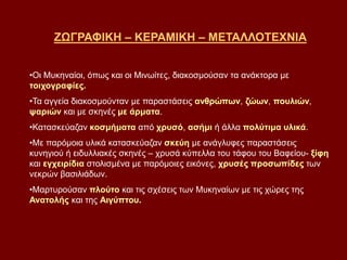 ΖΩΓΡΑΦΙΚΗ – ΚΕΡΑΜΙΚΗ – ΜΕΤΑΛΛΟΤΕΧΝΙΑ
•Οι Μυκηναίοι, όπως και οι Μινωίτες, διακοσμούσαν τα ανάκτορα με
τοιχογραφίες.
•Τα αγγεία διακοσμούνταν με παραστάσεις ανθρώπων, ζώων, πουλιών,
ψαριών και με σκηνές με άρματα.
•Κατασκεύαζαν κοσμήματα από χρυσό, ασήμι ή άλλα πολύτιμα υλικά.
•Με παρόμοια υλικά κατασκεύαζαν σκεύη με ανάγλυφες παραστάσεις
κυνηγιού ή ειδυλλιακές σκηνές – χρυσά κύπελλα του τάφου του Βαφείου- ξίφη
και εγχειρίδια στολισμένα με παρόμοιες εικόνες, χρυσές προσωπίδες των
νεκρών βασιλιάδων.
•Μαρτυρούσαν πλούτο και τις σχέσεις των Μυκηναίων με τις χώρες της
Ανατολής και της Αιγύπτου.
 