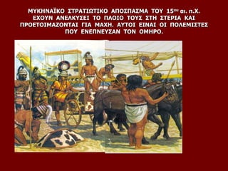 ΜΥΚΗΝΑΪΚΟ ΣΤΡΑΤΙΩΤΙΚΟ ΑΠΟΣΠΑΣΜΑ ΤΟΥ 15ου αι. π.Χ.
ΕΧΟΥΝ ΑΝΕΛΚΥΣΕΙ ΤΟ ΠΛΟΙΟ ΤΟΥΣ ΣΤΗ ΣΤΕΡΙΑ ΚΑΙ
ΠΡΟΕΤΟΙΜΑΖΟΝΤΑΙ ΓΙΑ ΜΑΧΗ. ΑΥΤΟΙ ΕΙΝΑΙ ΟΙ ΠΟΛΕΜΙΣΤΕΣ
ΠΟΥ ΕΝΕΠΝΕΥΣΑΝ ΤΟΝ ΟΜΗΡΟ.
 