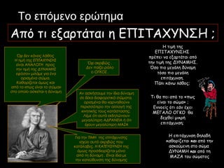 Η τιμή της
ΕΠΙΤΑΧΥΝΣΗΣ
πρέπει να εξαρτάται από
την τιμή της ΔΥΝΑΜΗΣ.
Όσο πιο μεγάλη δύναμη
τόσο πιο μεγάλη
επιτάχυνση.
Πάλι κάνω λάθος;
Το επόμενο ερώτημα
Από τι εξαρτάται η ΕΠΙΤΑΧΥΝΣΗ ;
Τι θα πει από το «πως
είναι το σώμα» ;
Εννοείς ότι εάν έχει
ΜΕΓΑΛΟ ΟΓΚΟ θα
δεχθεί μικρή
επιτάχυνση;
Η επιτάχυνση δηλαδή
καθορίζεται και από την
ασκούμενη στο σώμα
ΔΥΝΑΜΗ και από τη
ΜΑΖΑ του σώματος
Για την ΤΙΜΗ της επιτάχυνσης
ισχύει αυτό ακριβώς που
κατάλαβες. Η ΚΑΤΕΥΘΥΝΣΗ της
όμως προσδιορίζεται μόνο
από τη δύναμη . Είναι ίδια με
την κατεύθυνση της δύναμης
Αν ασκήσουμε την ίδια δύναμη
σε δέκα διαφορετικά σώματα,
ορισμένα θα «αρνηθούν»
περισσότερο την αλλαγή της
κινητικής τους κατάστασης.
Λέμε ότι αυτά εκδηλώνουν
μεγαλύτερη ΑΔΡΑΝΕΙΑ ή ότι
έχουν μεγαλύτερη ΜΑΖΑ
Όχι ακριβώς .
Δεν παίζει ρόλο
ο ΟΓΚΟΣ .
Όχι δεν κάνεις λάθος
Η τιμή της ΕΠΙΤΑΧΥΝΣΗΣ
είναι ΑΝΑΛΟΓΗ προς
την τιμή της ΔΥΝΑΜΗΣ
εφόσον μιλάμε για ένα
ορισμένο σώμα.
Καθορίζεται όμως και
από το «πως είναι το σώμα»
στο οποίο ασκείται η δύναμη
 