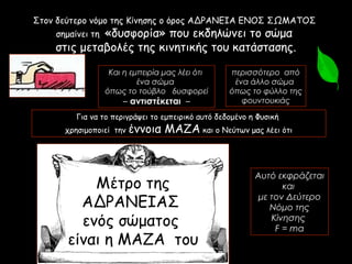 Για να το περιγράψει το εμπειρικό αυτό δεδομένο η Φυσική
χρησιμοποιεί την έννοια ΜΑΖΑ και ο Νεύτων μας λέει ότι
Στον δεύτερο νόμο της Κίνησης ο όρος ΑΔΡΑΝΕΙΑ ΕΝΟΣ ΣΩΜΑΤΟΣ
σημαίνει τη «δυσφορία» που εκδηλώνει το σώμα
στις μεταβολές της κινητικής του κατάστασης.
Αυτό εκφράζεται
και
με τον Δεύτερο
Νόμο της
Κίνησης
F = ma
Μέτρο της
ΑΔΡΑΝΕΙΑΣ
ενός σώματος
είναι η ΜΑΖΑ του
Και η εμπειρία μας λέει ότι
ένα σώμα
όπως το τούβλο δυσφορεί
– αντιστέκεται –
περισσότερο από
ένα άλλο σώμα
όπως το φύλλο της
φουντουκιάς
 
