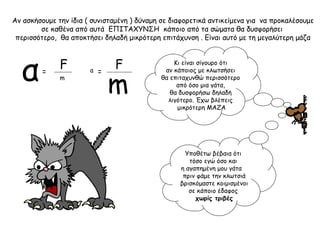 Αν ασκήσουμε την ίδια ( συνισταμένη ) δύναμη σε διαφορετικά αντικείμενα για να προκαλέσουμε
σε καθένα από αυτά ΕΠΙΤΑΧΥΝΣΗ κάποιο από τα σώματα θα δυσφορήσει
περισσότερο, θα αποκτήσει δηλαδή μικρότερη επιτάχυνση . Είναι αυτό με τη μεγαλύτερη μάζα
F F Κι είναι σίγουρο ότι
αν κάποιος με κλωτσήσει
θα επιταχυνθώ περισσότερο
από όσο μια γάτα,
θα δυσφορήσω δηλαδή
λιγότερο. Έχω βλέπεις
μικρότερη ΜΑΖΑ
α ==
m
m
a
Υποθέτω βέβαια ότι
τόσο εγώ όσο και
η αγαπημένη μου γάτα
πριν φάμε την κλωτσιά
βρισκόμαστε κοιμισμένοι
σε κάποιο έδαφος
χωρίς τριβές
 