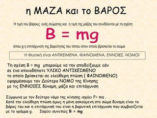 η ΜΑΖΑ και το ΒΑΡΟΣ
Τη σχέση Β = mg μπορούμε να την αποδείξουμε εάν
σε ένα οποιοδήποτε ΥΛΙΚΟ ΑΝΤΙΚΕΙΜΕΝΟ
το οποίο βρίσκεται σε ελεύθερη πτώση ( ΦΑΙΝΟΜΕΝΟ)
εφαρμόσουμε τον Δεύτερο ΝΟΜΟ της Κίνησης
με τις ΕΝΝΟΙΕΣ δύναμη, μάζα και επιτάχυνση
Η τιμή του βάρους ενός σώματος και η τιμή της μάζας του συνδέονται με τη σχέση
όπου g η επιτάχυνση της βαρύτητας του τόπου στον οποίο βρίσκεται το σώμα
Η Φυσική είναι ΑΝΤΙΚΕΙΜΕΝΑ, ΦΑΙΝΟΜΕΝΑ, ΕΝΝΟΙΕΣ, ΝΟΜΟΙ
Σύμφωνα με τον δεύτερο νόμο της κίνησης ισχύει F= mα .
Κατά την ελεύθερη πτώση όμως η μόνη ασκούμενη στο σώμα δύναμη είναι το
βάρος του και η επιτάχυνσή του είναι η βαρυτική επιτάχυνση που συμβολίζεται
με το γράμμα g. Ισχύει συνεπώς Β = mg
 