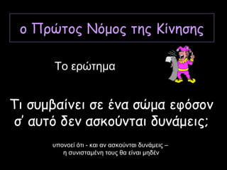 ο Πρώτος Νόμος της Κίνησης
Τι συμβαίνει σε ένα σώμα εφόσον
σ’ αυτό δεν ασκούνται δυνάμεις;
Το ερώτημα
υπονοεί ότι - και αν ασκούνται δυνάμεις –
η συνισταμένη τους θα είναι μηδέν
 