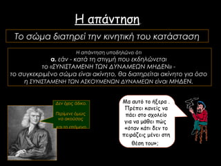 Το σώμα διατηρεί την κινητική του κατάσταση
Η απάντηση υποδηλώνει ότι
α. εάν - κατά τη στιγμή που εκδηλώνεται
το «ΣΥΝΙΣΤΑΜΕΝΗ ΤΩΝ ΔΥΝΑΜΕΩΝ ΜΗΔΕΝ» -
το συγκεκριμένο σώμα είναι ακίνητο, θα διατηρείται ακίνητο για όσο
η ΣΥΝΙΣΤΑΜΕΝΗ ΤΩΝ ΑΣΚΟΥΜΕΝΩΝ ΔΥΝΑΜΕΩΝ είναι ΜΗΔΕΝ.
Η απάντηση
Δεν έχεις άδικο.
Περίμενε όμως
να ακούσεις
και το επόμενο
Μα αυτό το ήξερα .
Πρέπει κανείς να
πάει στο σχολείο
για να μάθει πώς
«όταν κάτι δεν το
πειράζεις μένει στη
θέση του»;
 