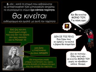 β. εάν - κατά τη στιγμή που εκδηλώνεται
το «ΣΥΝΙΣΤΑΜΕΝΗ ΤΩΝ ΔΥΝΑΜΕΩΝ ΜΗΔΕΝ»-
το συγκεκριμένο σώμα έχει κάποια ταχύτητα,
θα κινείται
ευθύγραμμα και ομαλά με αυτή την ταχύτητα
Και θα κινείται
ΜΟΝΟ ΤΟΥ;
Για πόση ώρα ;
για όσο
η ΣΥΝΙΣΤΑΜΕΝΗ
θα ΕΙΝΑΙ ΜΗΔΕΝ Δεν σε πιστεύω .
Είδες ποτέ κάτι
να κινείται ΜΟΝΟ ΤΟΥ
χωρίς να «βοηθάει»
κάποια δύναμη;
Θα σταματήσει επειδή
υπάρχει η αντίσταση του νερού,
ασκείται δηλαδή στη βάρκα δύναμη
που της αλλάζει την ταχύτητα
Εσύ ζεις και στη
διαστημική εποχή
που εγώ δεν την έζησα .
Δεν έχεις ακούσει
για το Pioneer 10;
ΔΕΝ ΣΕ ΠΙΣΤΕΥΩ
Εγώ ξέρω πως
αν αφήσεις τα κουπιά
η βάρκα θα σταματήσει
 