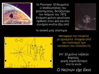 Το Pionneer 10 θεωρείται
ο Μαθουσάλας του
Διαστήματος. Εκτοξεύτηκε
τον Μάρτιο του 1972.
Ενάμιση χρόνο αργότερα
έφθασε στον Δία και στη
συνέχεια κινείται έξω από
το ηλιακό μας σύστημα
Επί 33 χρόνια ταξιδεύει
διαρκώς
χωρίς καμία δύναμη
«να το κινεί»
Ο Νεύτων είχε δίκιο
Μεταφέρει την πλακέτα
με ορισμένα στοιχεία από
τον πολιτισμό των
κατοίκων του πλανήτη Γη
 