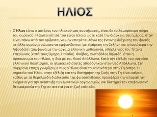  Ο Ήλιος είναι ο αστέρας του ηλιακού μας συστήματος, είναι δε το λαμπρότερο σώμα
του ουρανού. Η φωτεινότητά του είναι τέτοια ώστε κατά την διάρκεια της ημέρας, όταν
είναι πάνω από τον ορίζοντα, να μην επιτρέπει λόγω της έντονης διάχυσης του φωτός
σε άλλα ουράνια σώματα να εμφανίζονται (με εξαίρεση την Σελήνη και σπανιότερα την
Αφροδίτη). Σύμφωνα με την αρχαία ελληνική μυθολογία, υπήρξε γιος του Τιτάνα
Υπερίωνος (κατά τους Όμηρο, Ησίοδο). Φοίβος, φωτοβόλος δηλαδή, ήταν η
προσωνυμία του Ηλίου, η ίδια με του θεού Απόλλωνα. Κατά την εξέλιξη του αρχαίου
Ελληνικού πολιτισμού, οι ηλιακές ιδιότητες αποδόθηκαν στον θεό Απόλλωνα. Στη
σύγχρονη εποχή γνωρίζουμε πως ο Ήλιος είναι το κοντινότερο στην Γη άστρο. Η
σημασία του Ήλιου στην εξέλιξη και την διατήρηση της ζωής στην Γη είναι καίρια,
καθώς με τη θεμελιώδη διαδικασία της φωτοσύνθεσης προσφέρει την απαραίτητη
ενέργεια για την ανάπτυξη των ζωντανών οργανισμών, και διατηρεί την επιφανειακή
θερμοκρασία της Γης σε ανεκτά για τη ζωή επίπεδα.
 
