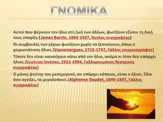  Αυτοί που φέρνουν τον ήλιο στη ζωή των άλλων, φωτίζουν εξίσου τη δική
τους ύπαρξη.(James Barrie, 1860-1937, Άγγλος συγγραφέας)
 Οι συμβουλές των γέρων φωτίζουν χωρίς να ζεσταίνουν, όπως ο
χειμωνιάτικος ήλιος.(Vauvenargues, 1715-1747, Γάλλος γνωμικογράφος)
 Τίποτε δεν είναι καινούργιο κάτω από τον ήλιο, ακόμα κι όταν δεν υπάρχει
ήλιος.(Ευγένιος Ιονέσκο, 1912-1994, Γαλλορουμάνος θεατρικός
συγγραφέας)
 Ο μόνος ψεύτης του μεσημεριού, αν υπάρχει κάποιος, είναι ο ήλιος. Όλα
όσα αγγίζει, τα μεγαλοποιεί.(Alphonse Daudet, 1840-1897, Γάλλος
συγγραφέας)
 
