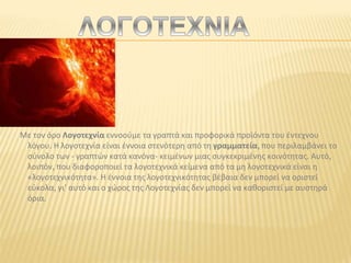 Με τον όρο Λογοτεχνία εννοούμε τα γραπτά και προφορικά προϊόντα του έντεχνου
λόγου. Η λογοτεχνία είναι έννοια στενότερη από τη γραμματεία, που περιλαμβάνει το
σύνολο των - γραπτών κατά κανόνα- κειμένων μιας συγκεκριμένης κοινότητας. Αυτό,
λοιπόν, που διαφοροποιεί τα λογοτεχνικά κείμενα από τα μη λογοτεχνικά είναι η
«λογοτεχνικότητα». Η έννοια της λογοτεχνικότητας βέβαια δεν μπορεί να οριστεί
εύκολα, γι' αυτό και ο χώρος της Λογοτεχνίας δεν μπορεί να καθοριστεί με αυστηρά
όρια.
 