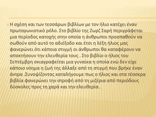 ✕Η σχέση και των τεσσάρων βιβλίων με τον ήλιο κατέχει έναν
πρωταγωνιστικό ρόλο. Στο βιβλίο της Ζωρζ Σαρή περιγράφεται
μια περίοδος κατοχής στην οποία η άνθρωποι προσπαθούν να
σωθούν από αυτό το αδιέξοδο και έτσι η λέξη ήλιος μας
φανερώνει ότι κάποια στιγμή οι άνθρωποι θα καταφέρουν να
αποκτήσουν την ελευθερία τους . Στο βιβλίο ο ήλιος του
Σεπτέμβρη σκιαγραφείται μια γυναίκα η οποία ενώ δεν είχε
κάποιο νόημα η ζωή της άλλαξε από τη στιγμή που βρήκε έναν
άντρα .Συνοψίζοντας καταλήγουμε πως ο ήλιος και στα τέσσερα
βιβλία φανερώνει την στροφή από τη μιζέρια από περιόδους
δύσκολες προς τη χαρά και την ελευθερία .
 