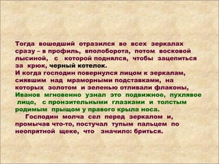 Тогда вошедший отразился во всех зеркалах
сразу – в профиль, вполоборота, потом восковой
лысиной, с которой поднялся, чтобы зацепиться
за крюк, черный котелок.
И когда господин повернулся лицом к зеркалам,
сиявшим над мраморными подставками, на
которых золотом и зеленью отливали флаконы,
Иванов мгновенно узнал это подвижное, пухлявое
лицо, с пронзительными глазками и толстым
родимым прыщом у правого крыла носа.
Господин молча сел перед зеркалом и,
промычав что-то, постучал тупым пальцем по
неопрятной щеке, что значило: бриться.
 