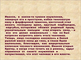 Иванов, в каком-то тумане изумления,
завернул его в простыню, взбил тепловатую
пену в фарфоровой чашечке, кисточкой стал
мазать господину щеки, круглый подбородок,
надгубье, осторожно обошел родимый прыщ,
указательным пальцем стал втирать пену, - и
все это делал машинально - так он был
потрясен встретить опять этого человека.
Теперь лицо господина оказалось в белой
рыхлой массе пены до глаз, а глаза были
маленькие, блестящие, как мерцательные
колесики часового механизма. Иванов открыл
бритву, и когда стал точить ее о ремень, вдруг
оправился от своего изумления и
почувствовал, что этот человек в его власти.
 