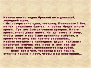 Иванов нежно водил бритвой по шуршащей,
холодной щеке.
- Мы совершенно одни, товарищ. Понимаете ? Вот,
не так скользнет бритва, и сразу будет много
крови. Тут вот бьется сонная артерия. Много
крови, очень даже много. Но до этого я хочу,
чтобы лицо у вас было прилично выбрито, и
кроме того хочу вам кое-что рассказать.
Иванов осторожно приподнял двумя пальцами
мясистый кончик его носа и все так же
нежно стал брить пространство над губой.
- Дело вот в чем, товарищ: я все помню,
отлично помню и хочу, чтобы и вы вспомнили...
 