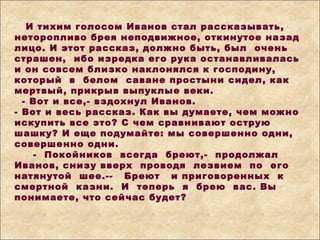 И тихим голосом Иванов стал рассказывать,
неторопливо брея неподвижное, откинутое назад
лицо. И этот рассказ, должно быть, был очень
страшен, ибо изредка его рука останавливалась
и он совсем близко наклонялся к господину,
который в белом саване простыни сидел, как
мертвый, прикрыв выпуклые веки.
- Вот и все,- вздохнул Иванов.
- Вот и весь рассказ. Как вы думаете, чем можно
искупить все это? С чем сравнивают острую
шашку? И еще подумайте: мы совершенно одни,
совершенно одни.
- Покойников всегда бреют,- продолжал
Иванов, снизу вверх проводя лезвием по его
натянутой шее.-- Бреют и приговоренных к
смертной казни. И теперь я брею вас. Вы
понимаете, что сейчас будет?
 