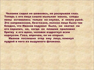Человек сидел не шевелясь, не раскрывая глаз.
Теперь с его лица сошла мыльная маска, следы
пены оставались только на скулах, и около ушей.
Это напряженное, безглазое, полное лицо было так
бледно, что Иванов подумал было, не хватил ли
его паралич, но, когда он плашмя приложил
бритву к его щеке, человек вздрогнул всем
корпусом. Глаз, впрочем, он не открыл.
Иванов поспешно отер ему лицо, плюнул
пудрой в него из выдувного флакона.
 