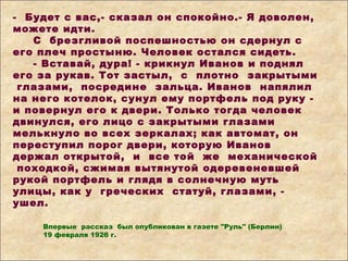 - Будет с вас,- сказал он спокойно.- Я доволен,
можете идти.
С брезгливой поспешностью он сдернул с
его плеч простыню. Человек остался сидеть.
- Вставай, дура! - крикнул Иванов и поднял
его за рукав. Тот застыл, с плотно закрытыми
глазами, посредине зальца. Иванов напялил
на него котелок, сунул ему портфель под руку -
и повернул его к двери. Только тогда человек
двинулся, его лицо с закрытыми глазами
мелькнуло во всех зеркалах; как автомат, он
переступил порог двери, которую Иванов
держал открытой, и все той же механической
походкой, сжимая вытянутой одеревеневшей
рукой портфель и глядя в солнечную муть
улицы, как у греческих статуй, глазами, -
ушел.
Впервые рассказ был опубликован в газете "Руль" (Берлин)
19 февраля 1926 г.
 