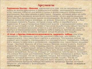 Аргументы
• Поражение Бритвы – Иванова заключается в том, что он несколько лет
назад во время революции и гражданской войны, оказавшись в передряге
всех тяжелых событий для жизни страны и жизни каждого гражданина –
россиянина, был приговорен к расстрелу. Людьми, которые взяли на себя
право решать человека жизни за его несогласие за его другое видение.
Расстрел был осуществлен одним из командиров. Но волей случая, Иванов –
Бритва оказался тяжело раненым, но живым. Спасаясь от власти, он был
вынужден покинуть Родину, которую очень любил и перебраться в
Германию. В годы становления Советской власти и гражданской войны ,это
был не единичный случай. Именно в Германии судьба вновь сводит Бритву и
человека, который принимал участие в его расстреле. Товарищ пришел
бриться в парикмахерскую, привести себя в порядок. Бритва не сразу, но
все же узнал в нем человека, который когда то решал его судьбу.
• И тогда у Бритвы появляется возможность одержать победу над этим
человеком. Он напомнил ему о тех далеких событиях, дал понять, что
лишился всего, что у него было святого и дорогого. Что именно сейчас он
сможет восстановить справедливость и расквитаться с товарищем, побрив
его и привести приговор в исполнение, перерезав ему горло своим орудием
труда – бритвой. Именно об этом говорил Иванов своему клиенту. Конечно
можно бы поставить точку. Справедливость , по мнению Иванова, может
свершиться. И поруганный когда то Иванов получил удовлетворение . Но ,
на мой взгляд победа Иванова произошла чуть позже, когда он отпускает
своего неприятеля. Когда он отходит от низменных чувств мести, осознает,
что самым большим достижением будет оставить товарища в живых. Пусть
радуется и помнит, что не он одержал тогда в той ситуации победу, а
Иванов, который напомнил ему о превратностях судьбы. Что не он
товарищ ,и не он Бритва, могут решать жить человеку или нет. И это
действительно большая победа человека по прозвищу Бритва, который
оказался достойнее и благороднее. Мнение составителя
-библиотекаря
 