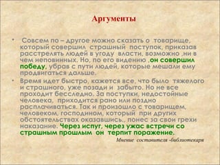 • Совсем по – другое можно сказать о товарище,
который совершил страшный поступок, приказав
расстрелять людей в угоду власти, возможно ,ни в
чем неповинных. Но, по его видению ,он совершил
победу, убрав с пути людей, которые мешали ему
продвигаться дальше.
• Время идет быстро, кажется все, что было тяжелого
и страшного, уже позади и забыто. Но не все
проходит бесследно. За поступки, недостойные
человека, приходится рано или поздно
расплачиваться. Так и произошло с товарищем,
человеком, господином, который при других
обстоятельствах оказавшись., понес за свои грехи
наказание. Через испуг, через ужас встречи со
страшным прошлым он терпит поражение.
Мнение составителя -библиотекаря
Аргументы
 