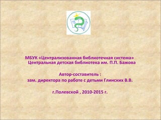 МБУК «Централизованная библиотечная система»
Центральная детская библиотека им. П.П. Бажова
Автор-составитель :
зам. директора по работе с детьми Глинских В.В.
г.Полевской , 2010-2015 г.
 