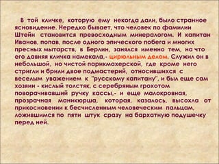 В той кличке, которую ему некогда дали, было странное
ясновидение. Нередко бывает, что человек по фамилии
Штейн становится превосходным минералогом. И капитан
Иванов, попав, после одного эпического побега и многих
пресных мытарств, в Берлин, занялся именно тем, на что
его давняя кличка намекала,- цирюльным делом. Служил он в
небольшой, но чистой парикмахерской, где кроме него
стригли и брили двое подмастерий, относившихся с
веселым уважением к "русскому капитану", и был еще сам
хозяин - кислый толстяк, с серебряным грохотом
поворачивавший ручку кассы,- и еще малокровная,
прозрачная маникюрша, которая, казалось, высохла от
прикосновении к бесчисленным человеческим пальцам,
ложившимся по пяти штук сразу на бархатную подушечку
перед ней.
 
