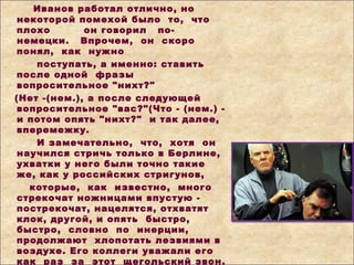 Иванов работал отлично, но
некоторой помехой было то, что
плохо он говорил по-
немецки. Впрочем, он скоро
понял, как нужно
поступать, а именно: ставить
после одной фразы
вопросительное "нихт?"
(Нет -(нем.), а после следующей
вопросительное "вас?"(Что - (нем.) -
и потом опять "нихт?" и так далее,
вперемежку.
И замечательно, что, хотя он
научился стричь только в Берлине,
ухватки у него были точно такие
же, как у российских стригунов,
которые, как известно, много
стрекочат ножницами впустую -
пострекочат, нацелятся, отхватят
клок, другой, и опять быстро,
быстро, словно по инерции,
продолжают хлопотать лезвиями в
воздухе. Его коллеги уважали его
как раз за этот щегольский звон.
 
