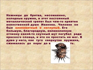 Ножницы да бритва, несомненно,
холодные оружия, и этот постоянный
металлический трепет был чем-то приятен
воинственной душе Иванова. Человек он
был злопамятный и неглупый. Его
большую, благородную, великолепную
отчизну какой-то скучный шут погубил ради
красного словца, и это он простить не мог. В
душе у него, как туго свернутая пружина,
сжималась до поры до времени месть.
 