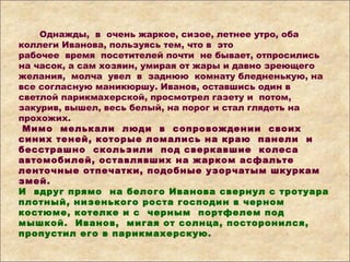 Однажды, в очень жаркое, сизое, летнее утро, оба
коллеги Иванова, пользуясь тем, что в это
рабочее время посетителей почти не бывает, отпросились
на часок, а сам хозяин, умирая от жары и давно зреющего
желания, молча увел в заднюю комнату бледненькую, на
все согласную маникюршу. Иванов, оставшись один в
светлой парикмахерской, просмотрел газету и потом,
закурив, вышел, весь белый, на порог и стал глядеть на
прохожих.
Мимо мелькали люди в сопровождении своих
синих теней, которые ломались на краю панели и
бесстрашно скользили под сверкавшие колеса
автомобилей, оставлявших на жарком асфальте
ленточные отпечатки, подобные узорчатым шкуркам
змей.
И вдруг прямо на белого Иванова свернул с тротуара
плотный, низенького роста господин в черном
костюме, котелке и с черным портфелем под
мышкой. Иванов, мигая от солнца, посторонился,
пропустил его в парикмахерскую.
 