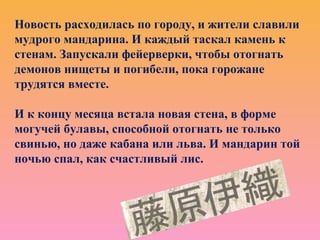 Новость расходилась по городу, и жители славили
мудрого мандарина. И каждый таскал камень к
стенам. Запускали фейерверки, чтобы отогнать
демонов нищеты и погибели, пока горожане
трудятся вместе.
И к концу месяца встала новая стена, в форме
могучей булавы, способной отогнать не только
свинью, но даже кабана или льва. И мандарин той
ночью спал, как счастливый лис.
 
