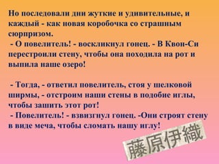 Но последовали дни жуткие и удивительные, и
каждый - как новая коробочка со страшным
сюрпризом.
- О повелитель! - воскликнул гонец. - В Квон-Си
перестроили стену, чтобы она походила на рот и
выпила наше озеро!
- Тогда, - ответил повелитель, стоя у шелковой
ширмы, - отстроим наши стены в подобие иглы,
чтобы зашить этот рот!
- Повелитель! - взвизгнул гонец. -Они строят стену
в виде меча, чтобы сломать нашу иглу!
 