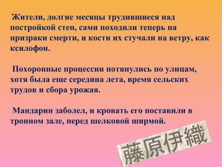 Жители, долгие месяцы трудившиеся над
постройкой стен, сами походили теперь на
призраки смерти, и кости их стучали на ветру, как
ксилофон.
Похоронные процессии потянулись по улицам,
хотя была еще середина лета, время сельских
трудов и сбора урожая.
Мандарин заболел, и кровать его поставили в
тронном зале, перед шелковой ширмой.
 