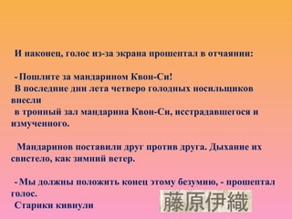 И наконец, голос из-за экрана прошептал в отчаянии:
-Пошлите за мандарином Квон-Си!
В последние дни лета четверо голодных носильщиков
внесли
в тронный зал мандарина Квон-Си, исстрадавшегося и
измученного.
Мандаринов поставили друг против друга. Дыхание их
свистело, как зимний ветер.
-Мы должны положить конец этому безумию, - прошептал
голос.
Старики кивнули
 