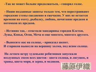 -Так не может больше продолжаться, - говорил голос.
- Наши подданные заняты только тем, что перестраивают
городские стены ежедневно и ежечасно. У них не остается
времени на охоту, рыбалку, любовь, почитание предков и
потомков их предков.
- Истинно так, - ответили мандарины городов Клетки,
Луны, Копья, Огня, Меча и еще многого, многого другого.
- Вынесите нас на солнце, - приказал шепот.
И стариков вынесли на вершину холма, под ясное солнце.
На летнем ветру худенькие ребятишки запускали
воздушных змеев всех цветов - цвета солнца, и лягушек, и
травы, цвета моря, и зерна, и медяков.
 
