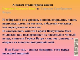 А потом стали города-соседи
Городом Золотого Змея и Городом Серебряного
Ветра.
И собирали в них урожаи, и вновь открылись лавки,
вернулась плоть на костяки, и болезни умчались,
как перепуганные шакалы.
И каждую ночь жители Города Воздушного Змея
слышали, как поддерживает их ласковый и чистый
ветер, а жители Города Ветра - как поет, шепчет и
озаряет их в полете воздушный змей.
- И да будет так, - сказал мандарин, стоя перед
шелковой ширмой.
 