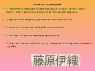 О чем это произведение?
• О способах выживания разных народов, о любви к своему городу,
народу, месту. Конечно о вражде и дружбе разных народов.
• о трудолюбии, сноровке, изобретательности, смекалке.
• О зависти, соперничестве, борьбе за первенство.
• О красоте, взаимопонимании и примирении.
• О золотом змее и серебряном ветре – символах примирения, согласия и
дружбы
 