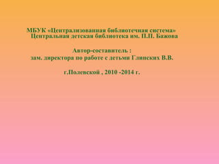 МБУК «Централизованная библиотечная система»
Центральная детская библиотека им. П.П. Бажова
Автор-составитель :
зам. директора по работе с детьми Глинских В.В.
г.Полевской , 2010 -2014 г.
 