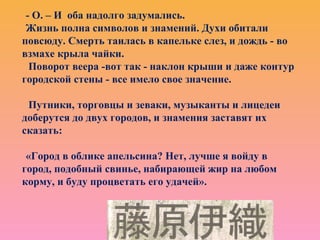 - О. – И оба надолго задумались.
Жизнь полна символов и знамений. Духи обитали
повсюду. Смерть таилась в капельке слез, и дождь - во
взмахе крыла чайки.
Поворот веера -вот так - наклон крыши и даже контур
городской стены - все имело свое значение.
Путники, торговцы и зеваки, музыканты и лицедеи
доберутся до двух городов, и знамения заставят их
сказать:
«Город в облике апельсина? Нет, лучше я войду в
город, подобный свинье, набирающей жир на любом
корму, и буду процветать его удачей».
 