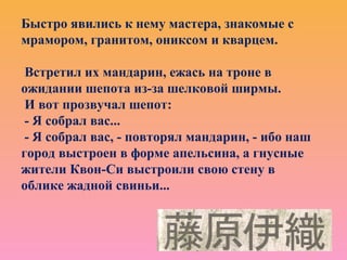 Быстро явились к нему мастера, знакомые с
мрамором, гранитом, ониксом и кварцем.
Встретил их мандарин, ежась на троне в
ожидании шепота из-за шелковой ширмы.
И вот прозвучал шепот:
- Я собрал вас...
- Я собрал вас, - повторял мандарин, - ибо наш
город выстроен в форме апельсина, а гнусные
жители Квон-Си выстроили свою стену в
облике жадной свиньи...
 