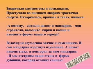 Закричали каменотесы и восплакали.
Простучала во внешнем дворике тросточка
смерти. Отхаркалась, прячась в тенях, нищета.
-А потому, - сказали шепот и мандарин, - мои
строители, возьмите кирки и камни и
измените форму нашего города!
Вздохнули изумленно зодчие и каменщики. И
сам мандарин вздохнул изумленно. А шепот
нашептывал, и повторял за ним мандарин:
- И мы отстроим наши стены в форме
дубинки, которая отгонит свинью!
 