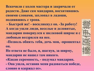 Вскочили с колен мастера и закричали от
радости. Даже сам мандарин, восхитившись
своими словами, захлопал в ладоши,
поднявшись с трона.
- Быстрей же! - воскликнул он. -За работу!
А когда ушли люди, веселые и деловитые,
мандарин повернулся к шелковой ширме и с
любовью воззрился на нее.
-Позволь обнять тебя, дочь моя, -прошептал
он.
Но ответа не было, и, шагнув, за ширму,
мандарин не нашел там никого.
«Какая скромность, - подумал мандарин.
- Она ушла, оставив меня радоваться победе,
словно я одержал ее».
 