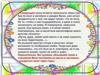 Следующая наша встреча произошла через год.
Как-то ехал в автобусе и увидел Валю, уже начал
продвигаться к ней, как вдруг понял, что не могу.
Не то, чтобы с ней поздороваться, а даже в глаза
посмотреть не смею. Я отвернулся, закрылся
рукой, она прошла мимо, а в моей памяти
повторилось, как в кассетном магнитофоне моего
детства «Сонате»:
«Ну-ка, дура, займи своё место и не смей залазить
на мою территорию…».
Но высший приступ стыда я испытал, когда
вспомнил те полбуханки хлеба. Тогда мне даже
показалось, что это был не я, повторяю, не я так
запросто вошёл, купил её хлеб и ушёл.
Поразительно: без кулаков, обзывания тихая и
спокойная Валя поставила на место и заставила
стыдиться меня через годы.
 