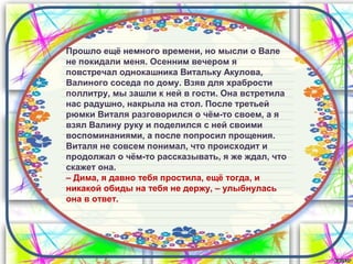Прошло ещё немного времени, но мысли о Вале
не покидали меня. Осенним вечером я
повстречал однокашника Витальку Акулова,
Валиного соседа по дому. Взяв для храбрости
поллитру, мы зашли к ней в гости. Она встретила
нас радушно, накрыла на стол. После третьей
рюмки Виталя разговорился о чём-то своем, а я
взял Валину руку и поделился с ней своими
воспоминаниями, а после попросил прощения.
Виталя не совсем понимал, что происходит и
продолжал о чём-то рассказывать, я же ждал, что
скажет она.
– Дима, я давно тебя простила, ещё тогда, и
никакой обиды на тебя не держу, – улыбнулась
она в ответ.
 