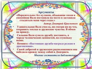 Аргументы
• «Поразительно: без кулаков, обзывания тихая и
спокойная Валя поставила на место и заставила
стыдиться меня через годы.»
Автор Дмитрий Краснопеев
• Удивительная Валя смогла, ни смотря ни на что,
сохранить теплые и дружеские чувства. В обмен
на вражду.
• Сильная Валя сумела дружбу поставить, в
череде человеческих ценностей, на ступеньку
выше.
• Помните «Настоящая дружба-награда редкая и
драгоценная».
• Своей добротой и дружеским расположением она
победила вражду между собой и Дмитрием.
Мнение составителя библиотекаря
 
