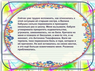 Сейчас уже трудно вспомнить, как относилась к
этой ситуации её старшая сестра, а Валина
бабушка сильно переживала и приходила
несколько раз в школу. Меня вызывали, бабуля
уговаривала прекратить издевательства,
угрожала, замахивалась, но не била. Кричала на
меня и плакала от бессилия, а мне-то что, я не
виноват, это Антонина Тимофеевна. Валя же
терпела, тихо переносила боль и горе, которое я
ей причинял. Но всё оставалось на своих местах,
а это ещё больше взвинчивало меня. Развязка
приближалась.
 